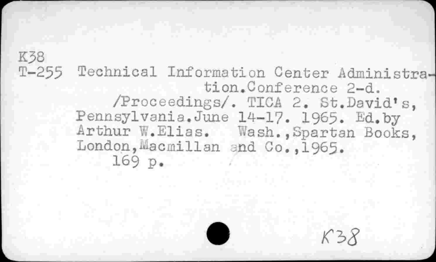 ﻿K38
T-255 Technical Information Center Administra tion.Conference 2-d.
/Proceedings/. TICA 2. St.David’s, Pennsylvania.June 14-1/. 1965. Ed.by Arthur W.Elias. Wash.,Spartan Books, London,Macmillan and Co.,1965.
169 p.
>Cb8